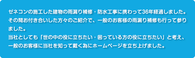 ゼネコンの施工した建物の雨漏り補修・防水工事に携わって36年経過しました。その間お付き合いした方々のご紹介で、一般のお客様の雨漏り補修も行って参りました。当社としても「世の中の役に立ちたい・困っている方の役に立ちたい」と考え、一般のお客様に当社を知って戴くためにホームページを立ち上げました。